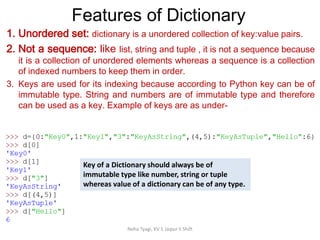 Features of Dictionary
Neha Tyagi, KV 5 Jaipur II Shift
1. Unordered set: dictionary is a unordered collection of key:value pairs.
2. Not a sequence: like list, string and tuple , it is not a sequence because
it is a collection of unordered elements whereas a sequence is a collection
of indexed numbers to keep them in order.
3. Keys are used for its indexing because according to Python key can be of
immutable type. String and numbers are of immutable type and therefore
can be used as a key. Example of keys are as under-
Key of a Dictionary should always be of
immutable type like number, string or tuple
whereas value of a dictionary can be of any type.
 
