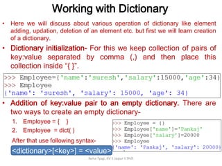Working with Dictionary
Neha Tyagi, KV 5 Jaipur II Shift
• Here we will discuss about various operation of dictionary like element
adding, updation, deletion of an element etc. but first we will learn creation
of a dictionary.
• Dictionary initialization- For this we keep collection of pairs of
key:value separated by comma (,) and then place this
collection inside “{ }”.
• Addition of key:value pair to an empty dictionary. There are
two ways to create an empty dictionary-
1. Employee = { }
2. Employee = dict( )
After that use following syntax-
<dictionary>[<key>] = <value>
 