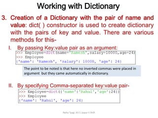 Working with Dictionary
Neha Tyagi, KV 5 Jaipur II Shift
3. Creation of a Dictionary with the pair of name and
value: dict( ) constructor is used to create dictionary
with the pairs of key and value. There are various
methods for this-
I. By passing Key:value pair as an argument:
II. By specifying Comma-separated key:value pair-
The point to be noted is that here no inverted commas were placed in
argument but they came automatically in dictionary.
 
