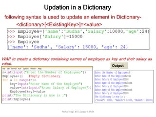 Updation in a Dictionary
Neha Tyagi, KV 5 Jaipur II Shift
following syntax is used to update an element in Dictionary-
<dictionary>[<ExistingKey>]=<value>
WAP to create a dictionary containing names of employee as key and their salary as
value. Output
 