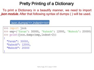 Pretty Printing of a Dictionary
Neha Tyagi, KV 5 Jaipur II Shift
To print a Dictionary in a beautify manner, we need to import
json module. After that following syntax of dumps ( ) will be used.
json.dumps(<>,indent=<n>)
 