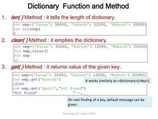 Dictionary Function and Method
Neha Tyagi, KV 5 Jaipur II Shift
1. len( ) Method : it tells the length of dictionary.
2. clear( ) Method : it empties the dictionary.
3. get( ) Method : it returns value of the given key.
On non finding of a key, default message can be
given.
It works similarly as <dictionary>[<key>]
 