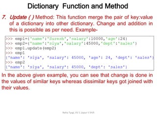 Dictionary Function and Method
Neha Tyagi, KV 5 Jaipur II Shift
7. Update ( ) Method: This function merge the pair of key:value
of a dictionary into other dictionary. Change and addition in
this is possible as per need. Example-
In the above given example, you can see that change is done in
the values of similar keys whereas dissimilar keys got joined with
their values.
 