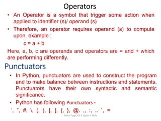 Operators
Neha Tyagi, KV 5 Jaipur II Shift
Punctuators
• An Operator is a symbol that trigger some action when
applied to identifier (s)/ operand (s)
• Therefore, an operator requires operand (s) to compute
upon. example :
c = a + b
Here, a, b, c are operands and operators are = and + which
are performing differently.
• In Python, punctuators are used to construct the program
and to make balance between instructions and statements.
Punctuators have their own syntactic and semantic
significance.
• Python has following Punctuators -
‘, ”, #, , (, ), [, ], {, }, @. ,, :, .. `, =
 