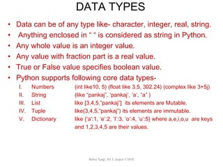 DATA TYPES
Neha Tyagi, KV 5 Jaipur II Shift
• Data can be of any type like- character, integer, real, string.
• Anything enclosed in “ “ is considered as string in Python.
• Any whole value is an integer value.
• Any value with fraction part is a real value.
• True or False value specifies boolean value.
• Python supports following core data types-
I. Numbers (int like10, 5) (float like 3.5, 302.24) (complex like 3+5j)
II. String (like “pankaj”, ‘pankaj’, ‘a’, “a” )
III. List like [3,4,5,”pankaj”] its elements are Mutable.
IV. Tuple like(3,4,5,”pankaj”) its elements are immutable.
V. Dictionary like {‘a’:1, ‘e’:2, ‘I’:3, ‘o’:4, ‘u’:5} where a,e,i,o,u are keys
and 1,2,3,4,5 are their values.
 