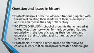 Question and Issues in history
•Postcolonialism: Formerly Colonized Nations grappled with
the idea of creating their shadows of their colonial past,
and it is emerged in the early 20th century.
•POSTCOLONIALISM-school of thoughts that emerged at
the early 20th century when formerly colonized Nations
grappled with the idea of creating their identities and
understand their societies against the shadow of their
colonial past.
•Postcolonial history is a reaction and an alternative to
colonial history that colonial powers created and thought .
 