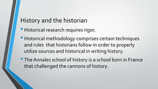 History and the historian
•Historical research requires rigor.
•Historical methodology comprises certain techniques
and rules that historians follow in order to properly
utilize sources and historical in writing history.
•TheAnnales school of history is a school born in France
that challenged the cannons of history.
 