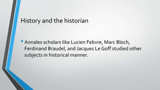 History and the historian
•Annales scholars like Lucien Febvre, Marc Bloch,
Ferdinand Braudel, and Jacques Le Goff studied other
subjects in historical manner.
 