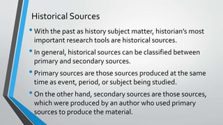 Historical Sources
•With the past as history subject matter, historian’s most
important research tools are historical sources.
•In general, historical sources can be classified between
primary and secondary sources.
•Primary sources are those sources produced at the same
time as event, period, or subject being studied.
•On the other hand, secondary sources are those sources,
which were produced by an author who used primary
sources to produce the material.
 