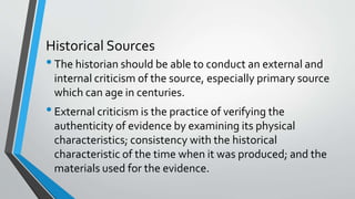 Historical Sources
•The historian should be able to conduct an external and
internal criticism of the source, especially primary source
which can age in centuries.
•External criticism is the practice of verifying the
authenticity of evidence by examining its physical
characteristics; consistency with the historical
characteristic of the time when it was produced; and the
materials used for the evidence.
 