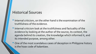 Historical Sources
• Internal criticism, on the other hand is the examination of the
truthfulness of the evidence.
• Internal criticism look at the truthfulness and factuality of the
evidence by looking at the author of the source, its context, the
agenda behind its creation, the knowledge which informed it, and
its intended purpose, among other.
• One of the most scandalous cases of deception in Philippine history
is the hoax code of kalantiaw.
 