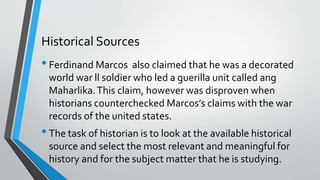 Historical Sources
•Ferdinand Marcos also claimed that he was a decorated
world war ll soldier who led a guerilla unit called ang
Maharlika.This claim, however was disproven when
historians counterchecked Marcos’s claims with the war
records of the united states.
•The task of historian is to look at the available historical
source and select the most relevant and meaningful for
history and for the subject matter that he is studying.
 