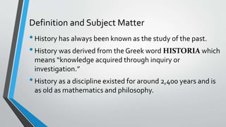 Definition and Subject Matter
•History has always been known as the study of the past.
•History was derived from the Greek word HISTORIA which
means “knowledge acquired through inquiry or
investigation.”
•History as a discipline existed for around 2,400 years and is
as old as mathematics and philosophy.
 