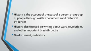 •History is the account of the past of a person or a group
of people through written documents and historical
evidences
•History also focused on writing about wars, revolutions,
and other important breakthroughs
•No document, no history
 