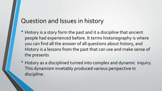Question and Issues in history
• History is a story form the past and it a discipline that ancient
people had experienced before. It terms historiography is where
you can find all the answer of all questions about history, and
History is a lessons from the past that can use and make sense of
the presents
• History as a disciplined turned into complex and dynamic inquiry.
This dynamism invetably produced various perspective in
discipline.
 