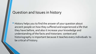 Question and Issues in history
• History helps you to find the answer of your question about
ancient people on how they suffered and experienced a life that
they have before, and also it increase your knowledge and
understanding of the facts and historians context and
historiography is important because it teaches every individuals to
be critical of history.
 