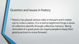 Question and Issues in history
•History has played various roles in the part and it states
use to unite a nation. It is a tool to legitimize forge a sense
of collective identify through collective memory .Being
reminded of a great post can inspire people to keep their
good practices to move forward.
 