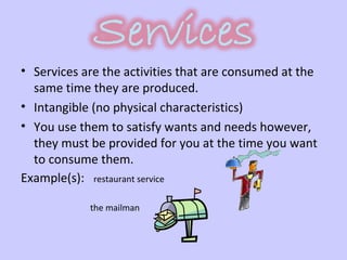 Services are the activities that are consumed at the same time they are produced.  Intangible (no physical characteristics) You use them to satisfy wants and needs however, they must be provided for you at the time you want to consume them.  Example(s):  restaurant service  the mailman  