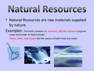 Natural Resources are raw materials supplied by nature.  Examples:  The Earth contains  oil, minerals, and the nutrients  to grow crops and timber to feed animals.    Rivers, lakes, and oceans  are the source of both food and water .  