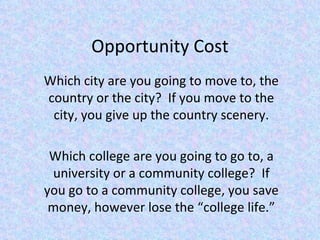 Opportunity Cost Which city are you going to move to, the country or the city?  If you move to the city, you give up the country scenery. Which college are you going to go to, a university or a community college?  If you go to a community college, you save money, however lose the “college life.” 