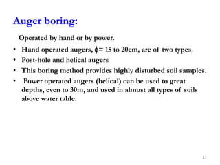Auger boring:
Operated by hand or by power.
• Hand operated augers, = 15 to 20cm, are of two types.
• Post-hole and helical augers
• This boring method provides highly disturbed soil samples.
• Power operated augers (helical) can be used to great
depths, even to 30m, and used in almost all types of soils
above water table.
11
 