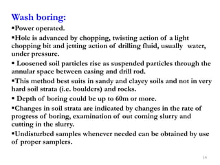 Wash boring:
Power operated.
Hole is advanced by chopping, twisting action of a light
chopping bit and jetting action of drilling fluid, usually water,
under pressure.
 Loosened soil particles rise as suspended particles through the
annular space between casing and drill rod.
This method best suits in sandy and clayey soils and not in very
hard soil strata (i.e. boulders) and rocks.
 Depth of boring could be up to 60m or more.
Changes in soil strata are indicated by changes in the rate of
progress of boring, examination of out coming slurry and
cutting in the slurry.
Undisturbed samples whenever needed can be obtained by use
of proper samplers.
14
 