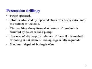 Percussion drilling:
• Power operated.
• Hole is advanced by repeated blows of a heavy chisel into
the bottom of the hole.
• The resulting slurry formed at bottom of borehole is
removed by bailer or sand pump.
• Because of the deep disturbance of the soil this method
of boring is not favored. Casing is generally required.
• Maximum depth of boring is 60m.
17
 