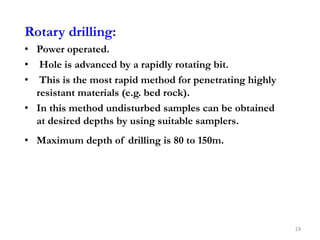 Rotary drilling:
• Power operated.
• Hole is advanced by a rapidly rotating bit.
• This is the most rapid method for penetrating highly
resistant materials (e.g. bed rock).
• In this method undisturbed samples can be obtained
at desired depths by using suitable samplers.
• Maximum depth of drilling is 80 to 150m.
19
 