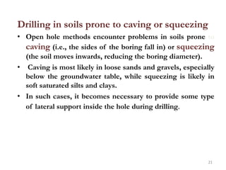 Drilling in soils prone to caving or squeezing
• Open hole methods encounter problems in soils prone to
caving (i.e., the sides of the boring fall in) or squeezing
(the soil moves inwards, reducing the boring diameter).
• Caving is most likely in loose sands and gravels, especially
below the groundwater table, while squeezing is likely in
soft saturated silts and clays.
• In such cases, it becomes necessary to provide some type
of lateral support inside the hole during drilling.
21
 