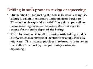 Drilling in soils prone to caving or squeezing
• One method of supporting the hole is to install casing (see
Figure ), which is temporary lining made of steel pipe.
This method is especially useful if only the upper soil are
prone to caving, because the casing does not need to
extend for the entire depth of the boring.
• The other method is to fill the boring with drilling mud or
slurry, which is a mixture of bentonite or attapulgite clay
and water. This material provides a hydrostatic pressure on
the walls of the boring, thus preventing caving or
squeezing.
22
 