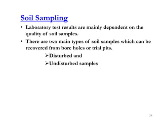 Soil Sampling
• Laboratory test results are mainly dependent on the
quality of soil samples.
• There are two main types of soil samples which can be
recovered from bore holes or trial pits.
Disturbed and
Undisturbed samples
24
 