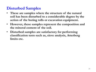Disturbed Samples
• These are samples where the structure of the natural
soil has been disturbed to a considerable degree by the
action of the boring tolls or excavation equipment.
• However, these samples represent the composition and
the mineral content of the soil.
• Disturbed samples are satisfactory for performing
classification tests such as, sieve analysis, Atterberg
limits etc.
26
 