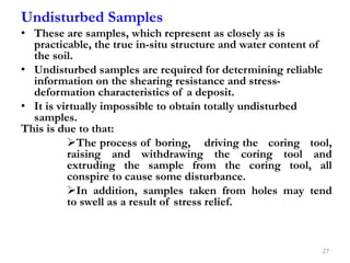 Undisturbed Samples
• These are samples, which represent as closely as is
practicable, the true in-situ structure and water content of
the soil.
• Undisturbed samples are required for determining reliable
information on the shearing resistance and stress-
deformation characteristics of a deposit.
• It is virtually impossible to obtain totally undisturbed
samples.
This is due to that:
The process of boring, driving the coring tool,
raising and withdrawing the coring tool and
extruding the sample from the coring tool, all
conspire to cause some disturbance.
In addition, samples taken from holes may tend
to swell as a result of stress relief.
27
 
