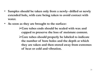 • Samples should be taken only from a newly- drilled or newly
extended hole, with care being taken to avoid contact with
water.
• As soon as they are brought to the surface:
Core tubes ends should be sealed with wax and
capped to preserve the loss of moisture content.
Core tubes should properly be labeled to indicate
the number of bore holes and the depth at which
they are taken and then stored away from extremes
of heat or cold and vibration.
28
 
