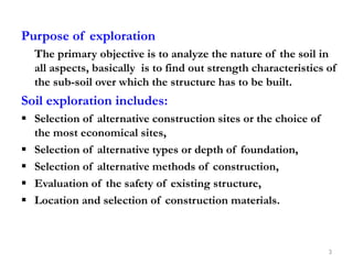 Purpose of exploration
The primary objective is to analyze the nature of the soil in
all aspects, basically is to find out strength characteristics of
the sub-soil over which the structure has to be built.
Soil exploration includes:
 Selection of alternative construction sites or the choice of
the most economical sites,
 Selection of alternative types or depth of foundation,
 Selection of alternative methods of construction,
 Evaluation of the safety of existing structure,
 Location and selection of construction materials.
3
 