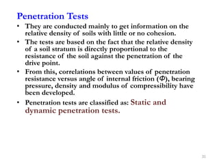 Penetration Tests
• They are conducted mainly to get information on the
relative density of soils with little or no cohesion.
• The tests are based on the fact that the relative density
of a soil stratum is directly proportional to the
resistance of the soil against the penetration of the
drive point.
• From this, correlations between values of penetration
resistance versus angle of internal friction (Φ), bearing
pressure, density and modulus of compressibility have
been developed.
• Penetration tests are classified as: Static and
dynamic penetration tests.
31
 
