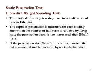 Static Penetration Tests
1) Swedish Weight Sounding Test:
• This method of testing is widely used in Scandinavia and
here in Ethiopia.
• The depth of penetration is measured for each loading
after which the number of half-turns is counted by 100kg
load; the penetration depth is then measured after 25 half-
turns.
• If the penetration after 25 half-turns is less than 5cm the
rod is unloaded and driven down by a 5 to 6kg hammer.
32
 