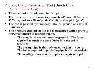 2. Static Cone Penetration Test (Dutch Cone
Penetrometer Test):
• This method is widely used in Europe.
• The test consists of a cone (apex angle 600, overall diameter
35.7mm, end area 10cm2, rods (⅝” ), casing pipe ( ¾”).
• The rod is pushed hydraulically into the ground at a rate of
10mm/sec.
• The pressure exerted on the rod is measured with a proving
ring, manometer or a strain gauge.
• The cone is 1st pushed into the ground. The force
required to push the cone 20cm into the soil is
recorded.
• The casing pipe is then advanced to join the cone.
The force required to push the pipe is also recorded.
• The readings thus taken are plotted against depth.
35
 