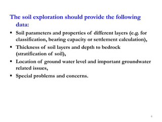 The soil exploration should provide the following
data:
 Soil parameters and properties of different layers (e.g. for
classification, bearing capacity or settlement calculation),
 Thickness of soil layers and depth to bedrock
(stratification of soil),
 Location of ground water level and important groundwater
related issues,
 Special problems and concerns.
4
 