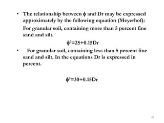 • The relationship between  and Dr may be expressed
approximately by the following equation (Meyerhof):
For granular soil, containing more than 5 percent fine
sand and silt.
0=25+0.15Dr
• For granular soil, containing less than 5 percent fine
sand and silt. In the equations Dr is expressed in
percent.
0=30+0.15Dr
42
 
