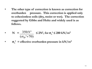 • The other type of correction is known as correction for
overburden pressure. This correction is applied only
to cohesionless soils (dry, moist or wet). The correction
suggested by Gibbs and Holtz and widely used is as
follows.
• N =  2N’, for o’  280 kN/m2
• o’ = effective overburden pressure in kN/m2
44
)
70
'
(
'
350

o
N

 