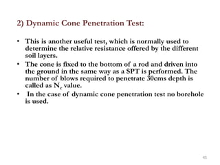 2) Dynamic Cone Penetration Test:
• This is another useful test, which is normally used to
determine the relative resistance offered by the different
soil layers.
• The cone is fixed to the bottom of a rod and driven into
the ground in the same way as a SPT is performed. The
number of blows required to penetrate 30cms depth is
called as Nc value.
• In the case of dynamic cone penetration test no borehole
is used.
45
 