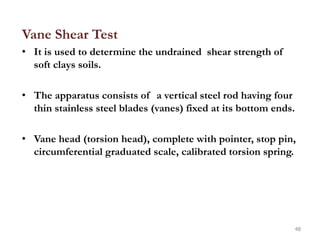 Vane Shear Test
• It is used to determine the undrained shear strength of
soft clays soils.
• The apparatus consists of a vertical steel rod having four
thin stainless steel blades (vanes) fixed at its bottom ends.
• Vane head (torsion head), complete with pointer, stop pin,
circumferential graduated scale, calibrated torsion spring.
48
 