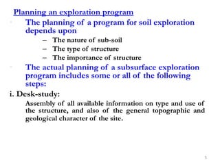 Planning an exploration program
• The planning of a program for soil exploration
depends upon:
– The nature of sub-soil
– The type of structure
– The importance of structure
• The actual planning of a subsurface exploration
program includes some or all of the following
steps:
i. Desk-study:
Assembly of all available information on type and use of
the structure, and also of the general topographic and
geological character of the site.
5
 