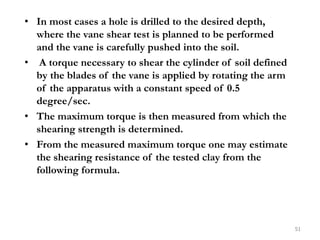 • In most cases a hole is drilled to the desired depth,
where the vane shear test is planned to be performed
and the vane is carefully pushed into the soil.
• A torque necessary to shear the cylinder of soil defined
by the blades of the vane is applied by rotating the arm
of the apparatus with a constant speed of 0.5
degree/sec.
• The maximum torque is then measured from which the
shearing strength is determined.
• From the measured maximum torque one may estimate
the shearing resistance of the tested clay from the
following formula.
51
 
