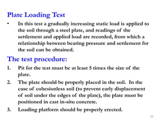 Plate Loading Test
• In this test a gradually increasing static load is applied to
the soil through a steel plate, and readings of the
settlement and applied load are recorded, from which a
relationship between bearing pressure and settlement for
the soil can be obtained.
The test procedure:
1. Pit for the test must be at least 5 times the size of the
plate.
2. The plate should be properly placed in the soil. In the
case of cohesionless soil (to prevent early displacement
of soil under the edges of the plate), the plate must be
positioned in cast in-situ concrete.
3. Loading platform should be properly erected.
53
 