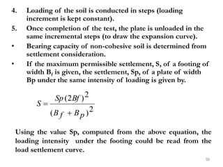 4. Loading of the soil is conducted in steps (loading
increment is kept constant).
5. Once completion of the test, the plate is unloaded in the
same incremental steps (to draw the expansion curve).
• Bearing capacity of non-cohesive soil is determined from
settlement consideration.
• If the maximum permissible settlement, S, of a footing of
width Bf is given, the settlement, Sp, of a plate of width
Bp under the same intensity of loading is given by.
56
2
)
(
2
)
2
(
p
B
f
B
Bf
Sp
S


Using the value Sp, computed from the above equation, the
loading intensity under the footing could be read from the
load settlement curve.
 