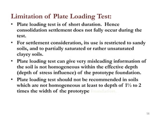 Limitation of Plate Loading Test:
• Plate loading test is of short duration. Hence
consolidation settlement does not fully occur during the
test.
• For settlement consideration, its use is restricted to sandy
soils, and to partially saturated or rather unsaturated
clayey soils.
• Plate loading test can give very misleading information of
the soil is not homogeneous within the effective depth
(depth of stress influence) of the prototype foundation.
• Plate loading test should not be recommended in soils
which are not homogeneous at least to depth of 1½ to 2
times the width of the prototype foundation.
58
 