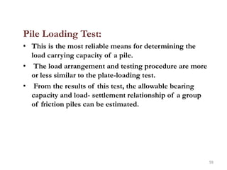 Pile Loading Test:
• This is the most reliable means for determining the
load carrying capacity of a pile.
• The load arrangement and testing procedure are more
or less similar to the plate-loading test.
• From the results of this test, the allowable bearing
capacity and load- settlement relationship of a group
of friction piles can be estimated.
59
 