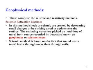 Geophysical methods:
• These comprise the seismic and resistivity methods.
Seismic Refraction Method:
• In this method shock or seismic are created by detonating
small charges or by striking a rod or a plate near the
surface. The radiating waves are picked up and time of
travel from source recorded by detectors known as
geophones or seismometers.
• Seismic method is based on the fact that sound waves
travel faster through rocks than through soils.
61
 